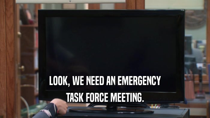LOOK, WE NEED AN EMERGENCY TASK FORCE MEETING. 