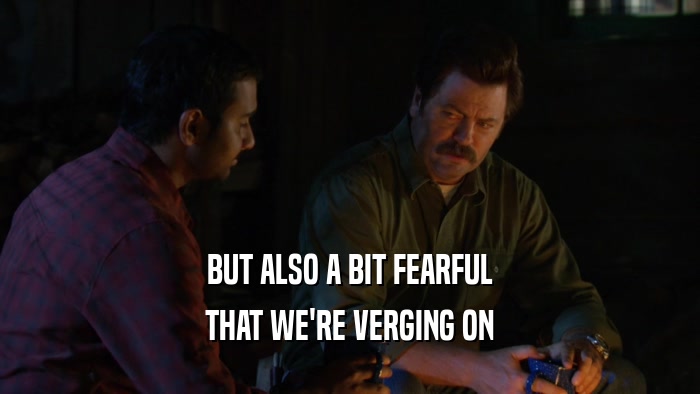 BUT ALSO A BIT FEARFUL THAT WE'RE VERGING ON 