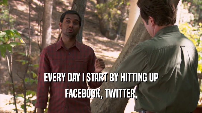EVERY DAY I START BY HITTING UP FACEBOOK, TWITTER, 
