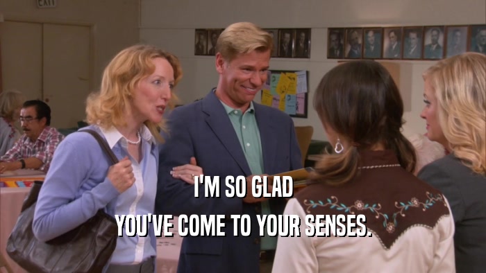 I'M SO GLAD YOU'VE COME TO YOUR SENSES. 