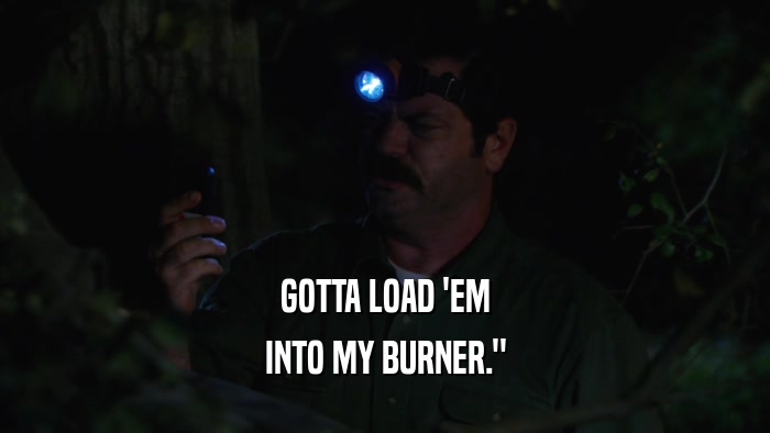 GOTTA LOAD 'EM INTO MY BURNER.