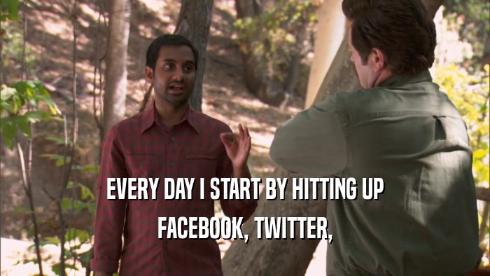 EVERY DAY I START BY HITTING UP FACEBOOK, TWITTER, 