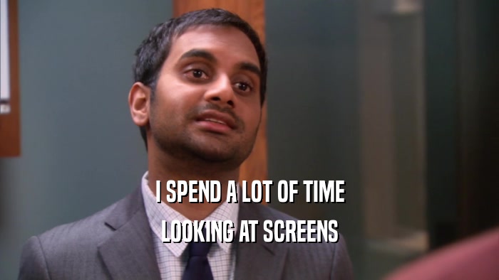 I SPEND A LOT OF TIME LOOKING AT SCREENS 