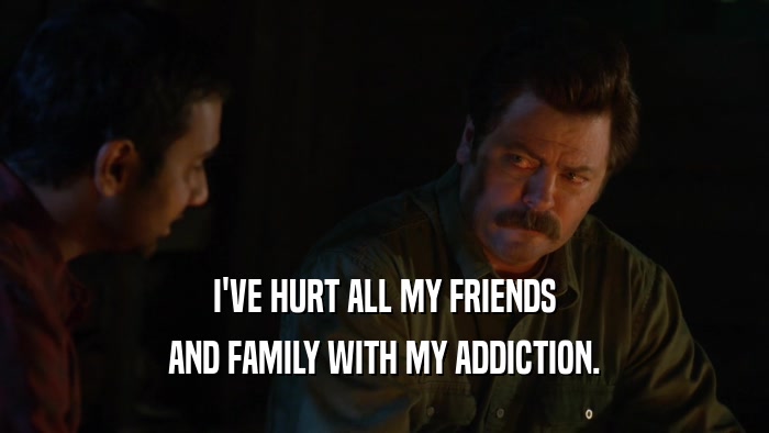 I'VE HURT ALL MY FRIENDS AND FAMILY WITH MY ADDICTION. 