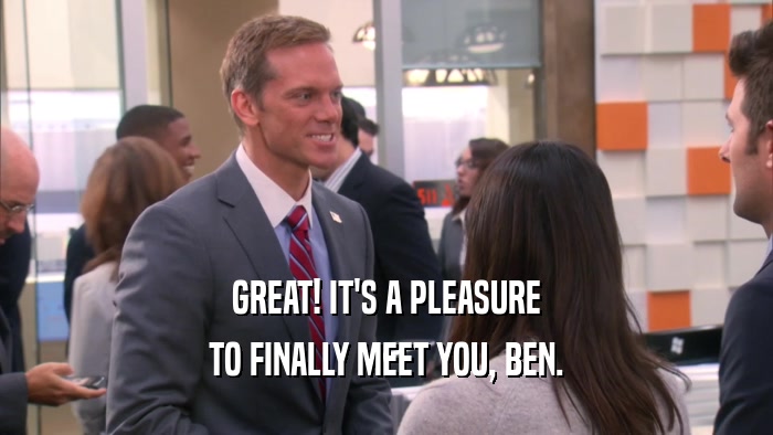 GREAT! IT'S A PLEASURE
 TO FINALLY MEET YOU, BEN.
 