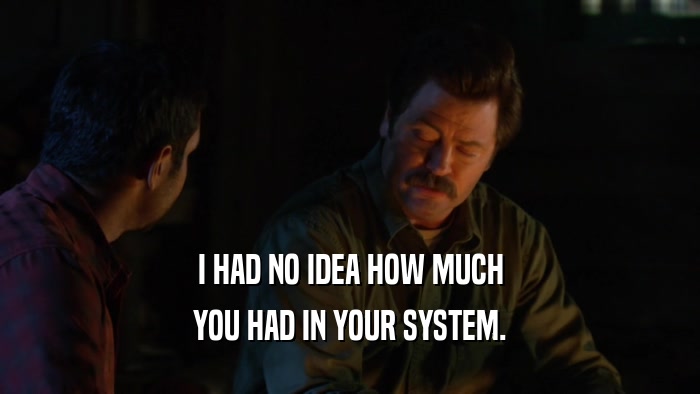 I HAD NO IDEA HOW MUCH YOU HAD IN YOUR SYSTEM. 