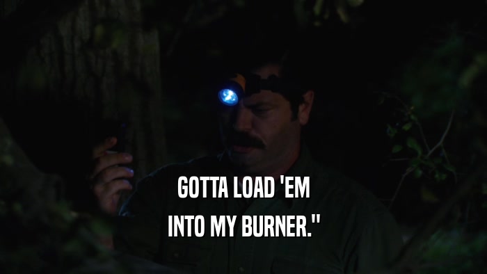 GOTTA LOAD 'EM INTO MY BURNER.