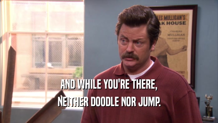 AND WHILE YOU'RE THERE, NEITHER DOODLE NOR JUMP. 