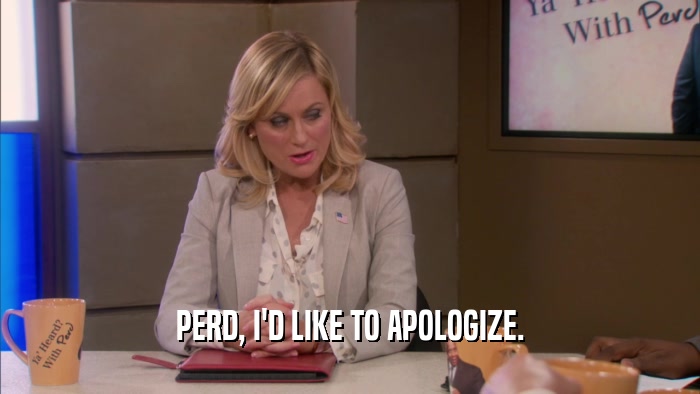PERD, I'D LIKE TO APOLOGIZE.  