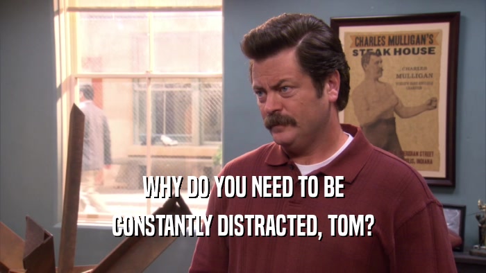 WHY DO YOU NEED TO BE CONSTANTLY DISTRACTED, TOM? 