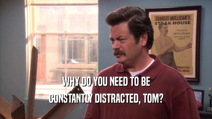 WHY DO YOU NEED TO BE CONSTANTLY DISTRACTED, TOM? 