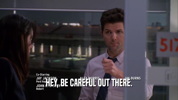 HEY, BE CAREFUL OUT THERE.  
