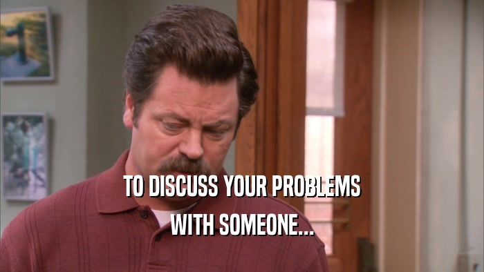 TO DISCUSS YOUR PROBLEMS WITH SOMEONE... 
