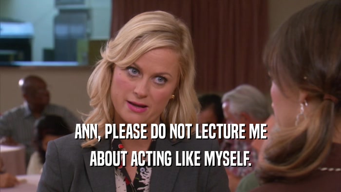ANN, PLEASE DO NOT LECTURE ME ABOUT ACTING LIKE MYSELF. 