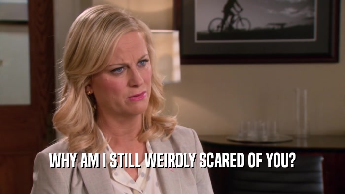 WHY AM I STILL WEIRDLY SCARED OF YOU?  
