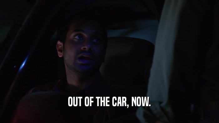 OUT OF THE CAR, NOW.  