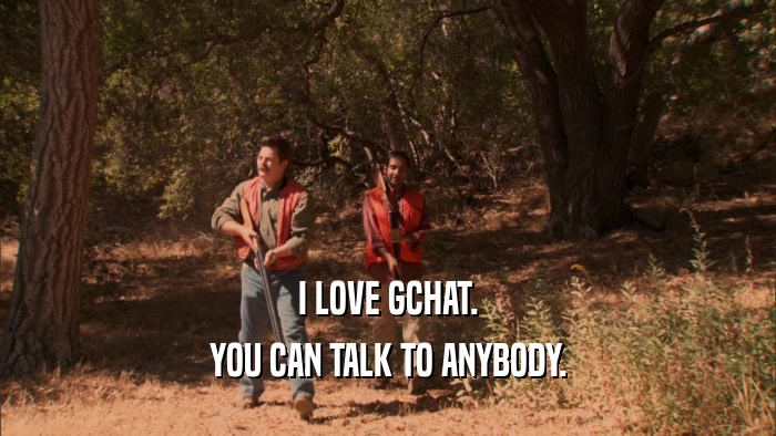 I LOVE GCHAT. YOU CAN TALK TO ANYBODY. 