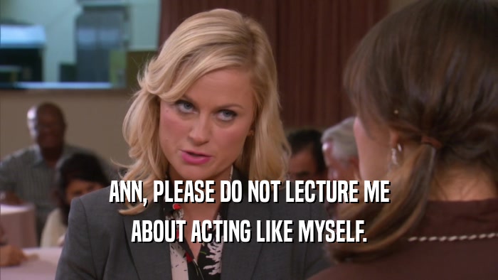 ANN, PLEASE DO NOT LECTURE ME ABOUT ACTING LIKE MYSELF. 