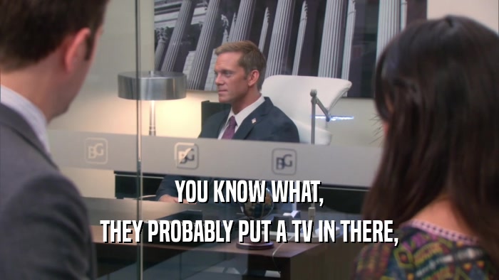 YOU KNOW WHAT, THEY PROBABLY PUT A TV IN THERE, 