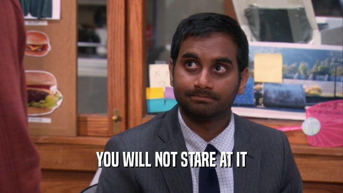 YOU WILL NOT STARE AT IT  