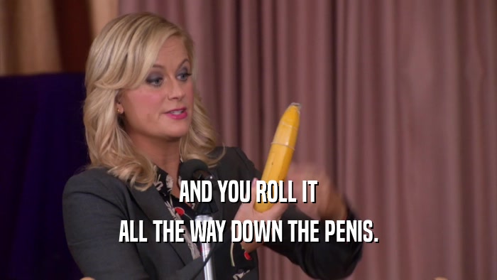 AND YOU ROLL IT ALL THE WAY DOWN THE PENIS. 
