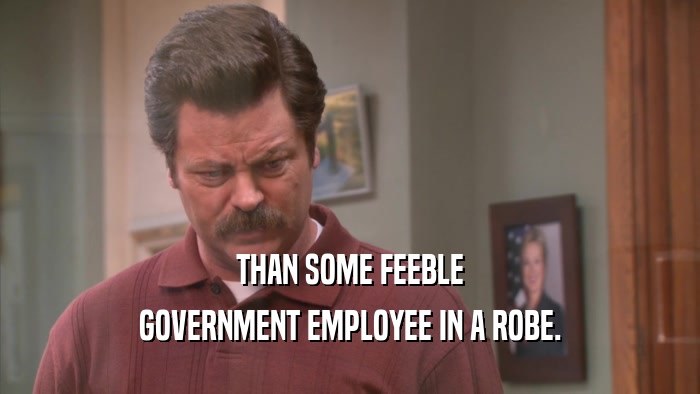 THAN SOME FEEBLE GOVERNMENT EMPLOYEE IN A ROBE. 