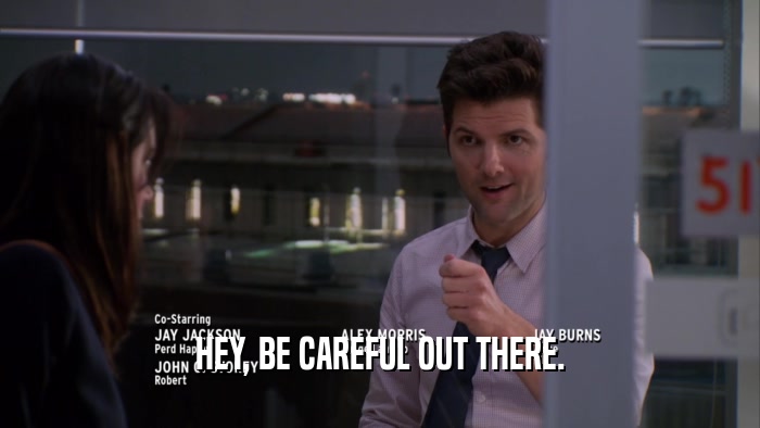 HEY, BE CAREFUL OUT THERE.  