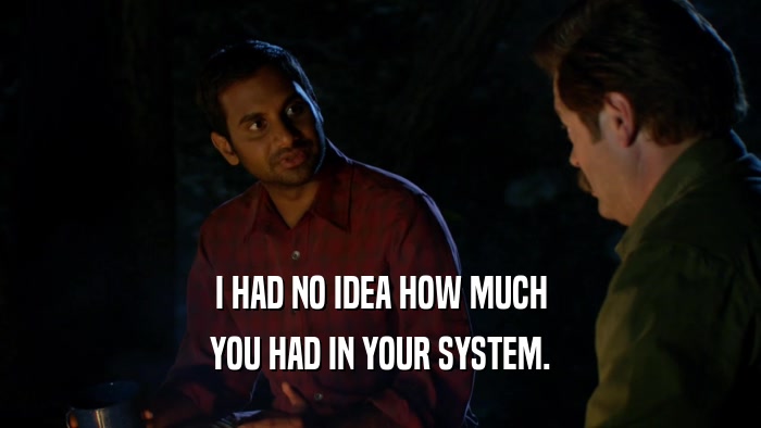 I HAD NO IDEA HOW MUCH YOU HAD IN YOUR SYSTEM. 