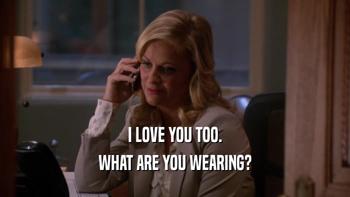 I LOVE YOU TOO. WHAT ARE YOU WEARING? 