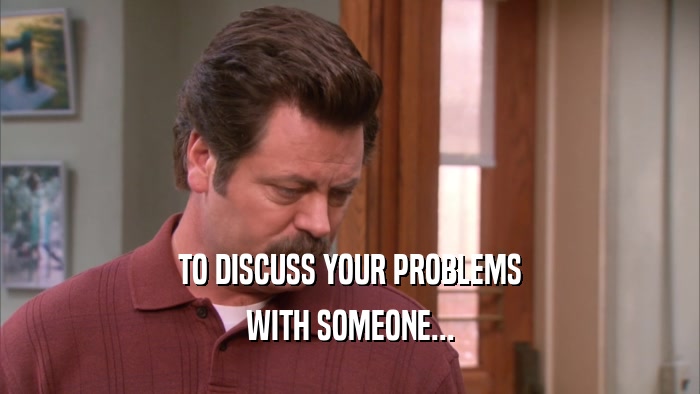 TO DISCUSS YOUR PROBLEMS WITH SOMEONE... 