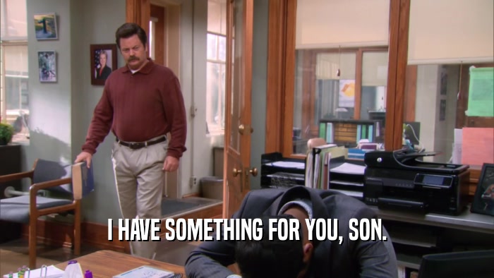 I HAVE SOMETHING FOR YOU, SON.  