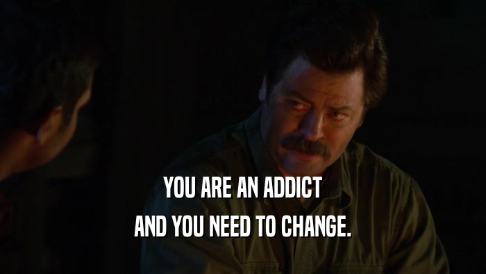 YOU ARE AN ADDICT AND YOU NEED TO CHANGE. 