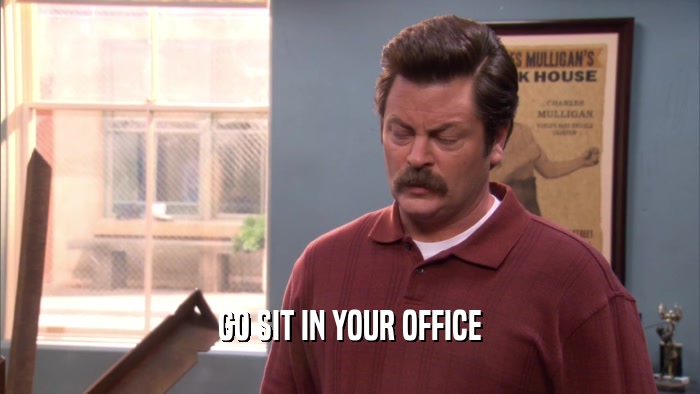 GO SIT IN YOUR OFFICE  