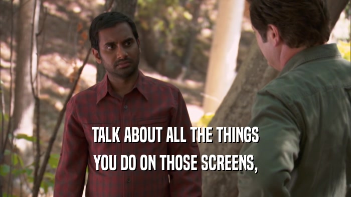TALK ABOUT ALL THE THINGS YOU DO ON THOSE SCREENS, 