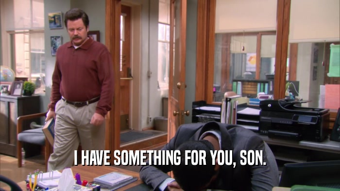 I HAVE SOMETHING FOR YOU, SON.  