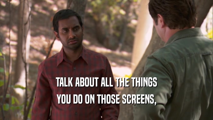 TALK ABOUT ALL THE THINGS YOU DO ON THOSE SCREENS, 