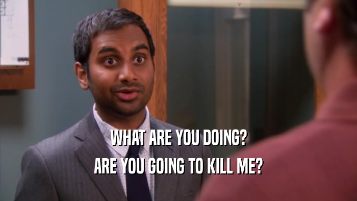 WHAT ARE YOU DOING? ARE YOU GOING TO KILL ME? 