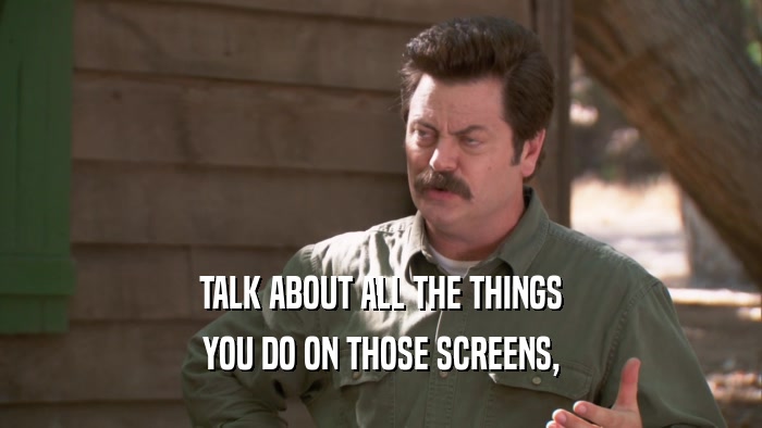 TALK ABOUT ALL THE THINGS YOU DO ON THOSE SCREENS, 