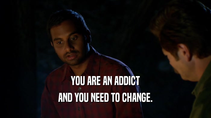 YOU ARE AN ADDICT AND YOU NEED TO CHANGE. 