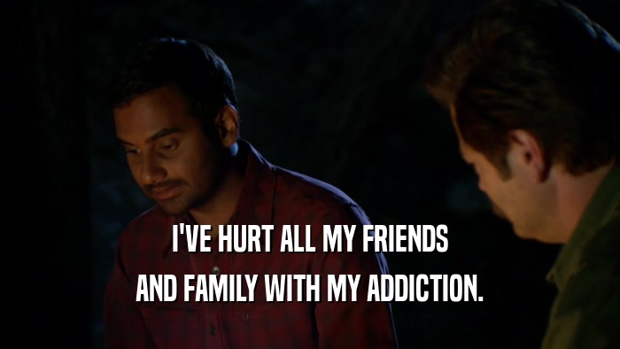 I'VE HURT ALL MY FRIENDS AND FAMILY WITH MY ADDICTION. 