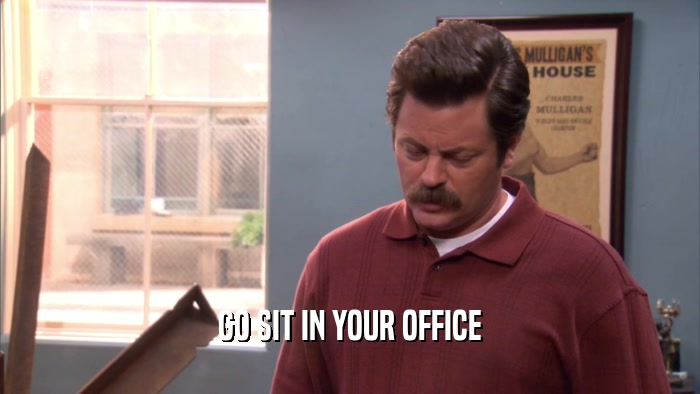 GO SIT IN YOUR OFFICE  