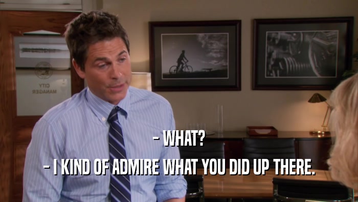 - WHAT? - I KIND OF ADMIRE WHAT YOU DID UP THERE. 