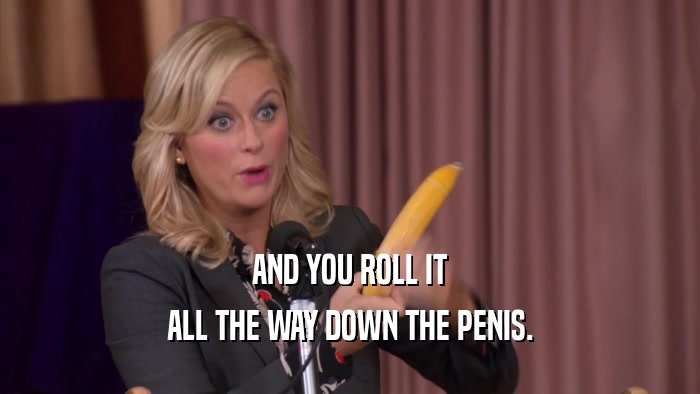 AND YOU ROLL IT ALL THE WAY DOWN THE PENIS. 
