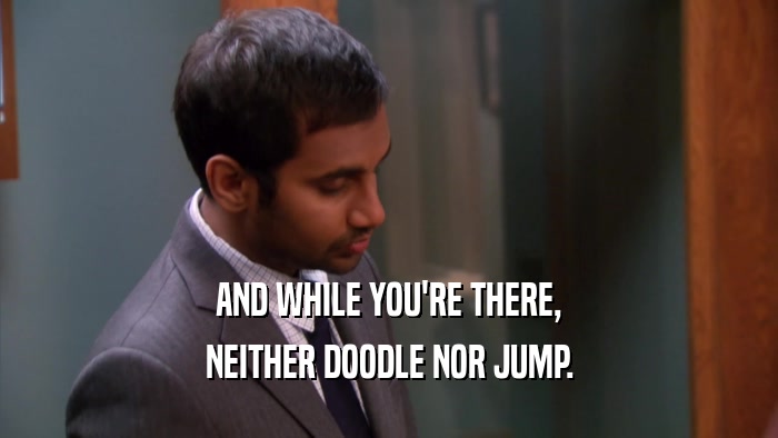 AND WHILE YOU'RE THERE, NEITHER DOODLE NOR JUMP. 
