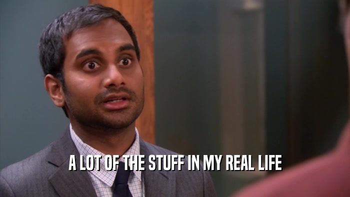 A LOT OF THE STUFF IN MY REAL LIFE  