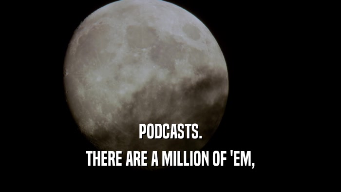 PODCASTS. THERE ARE A MILLION OF 'EM, 