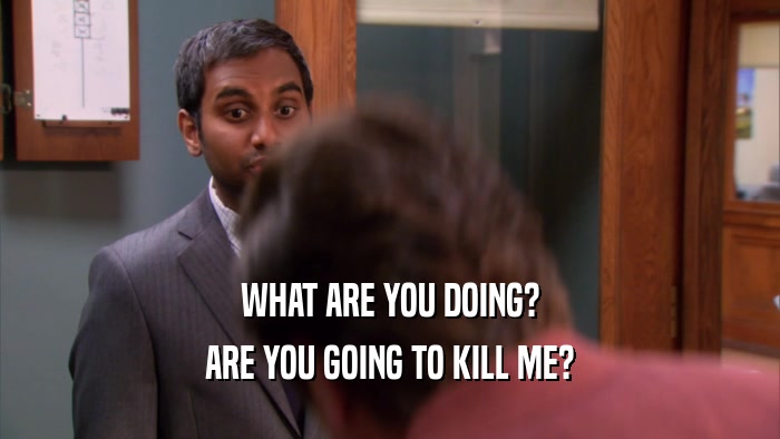 WHAT ARE YOU DOING? ARE YOU GOING TO KILL ME? 