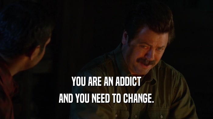 YOU ARE AN ADDICT AND YOU NEED TO CHANGE. 
