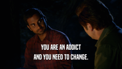 YOU ARE AN ADDICT AND YOU NEED TO CHANGE. 