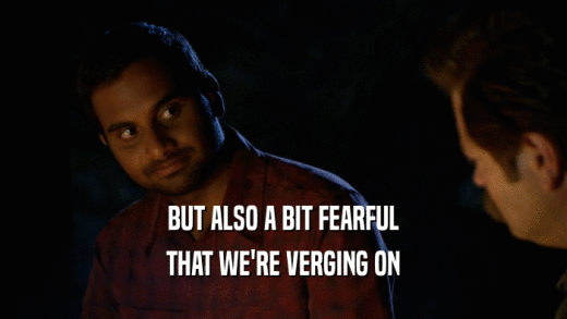 BUT ALSO A BIT FEARFUL THAT WE'RE VERGING ON 